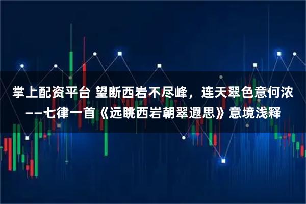 掌上配资平台 望断西岩不尽峰，连天翠色意何浓——七律一首《远眺西岩朝翠遐思》意境浅释