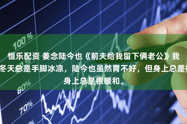 恒乐配资 姜念陆今也《前夫给我留下俩老公》我体寒，冬天总是手脚冰凉，陆今也虽然胃不好，但身上总是很暖和。